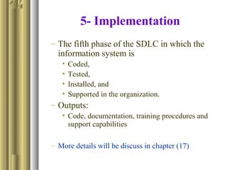 5- Implementation
– The fifth phase of the SDLC in which the
information system is
• Coded,
• Tested,
• Installed, and
• Supported in the organization.
– Outputs:
• Code, documentation, training procedures and
support capabilities
– More details will be discuss in chapter (17)
 