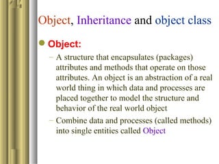 Object, Inheritance and object class
Object:
– A structure that encapsulates (packages)
attributes and methods that operate on those
attributes. An object is an abstraction of a real
world thing in which data and processes are
placed together to model the structure and
behavior of the real world object
– Combine data and processes (called methods)
into single entities called Object
 