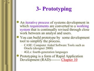 3- Prototyping
An iterative process of systems development in
which requirements are converted to a working
system that is continually revised through close
work between an analyst and users.
You can build prototype by some development
tool to simplify the process.
– CASE: Computer Aided Software Tools such as
Oracle (designer 2000)
– 4GLs: fourth-generation languages
Prototyping is a form of Rapid Application
Development (RAD)-------- Chapter 10
 