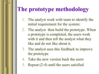 The prototype methodology
1. The analyst work with team to identify the
initial requirement for the system:
2. The analyst then build the prototype. When
a prototype is completed, the users work
with it and then tell the analyst what they
like and do not like about it.
3. The analyst uses this feedback to improve
the prototype
4. Take the new version back the users
5. Repeat (2-4) until the users satisfied
 