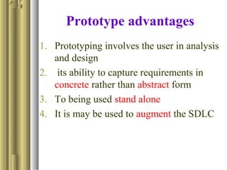Prototype advantages
1. Prototyping involves the user in analysis
and design
2. its ability to capture requirements in
concrete rather than abstract form
3. To being used stand alone
4. It is may be used to augment the SDLC
 