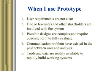 When I use Prototype
1. User requirements are not clear
2. One or few users and other stakeholders are
involved with the system
3. Possible designs are complex and require
concrete form to fully evaluate
4. Communication problem have existed in the
past between user and analysts
5. Tools and data are readily available to
rapidly build working systems
 