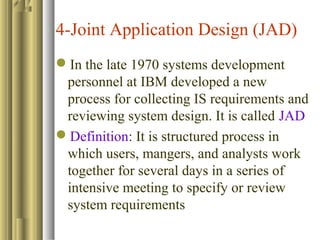 4-Joint Application Design (JAD)
In the late 1970 systems development
personnel at IBM developed a new
process for collecting IS requirements and
reviewing system design. It is called JAD
Definition: It is structured process in
which users, mangers, and analysts work
together for several days in a series of
intensive meeting to specify or review
system requirements
 