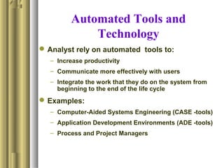 Automated Tools and
Technology
Analyst rely on automated tools to:
– Increase productivity
– Communicate more effectively with users
– Integrate the work that they do on the system from
beginning to the end of the life cycle
Examples:
– Computer-Aided Systems Engineering (CASE -tools)
– Application Development Environments (ADE -tools)
– Process and Project Managers
 