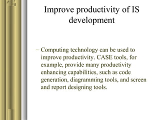 Improve productivity of IS
development
– Computing technology can be used to
improve productivity. CASE tools, for
example, provide many productivity
enhancing capabilities, such as code
generation, diagramming tools, and screen
and report designing tools.
 