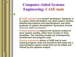 Computer-Aided Systems
Engineering: CASE tools

– A CASE repository is a system developers’ database. It
is a place where developers can store system models,
detailed descriptions and specifications, and other
products of system development. Synonyms include
dictionary and encyclopedia.
– Forward engineering requires the systems analyst to
draw system models, either from scratch or from
templates. The resulting models are subsequently
transformed into program code.
– Reverse engineering allows a CASE tool to read
existing program code and transform that code into a
representative system model that can be edited and
refined by the systems analyst.
 