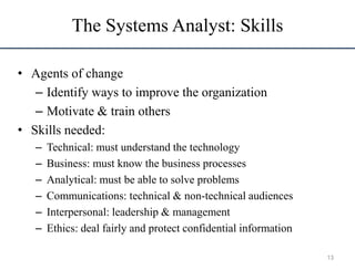 The Systems Analyst: Skills
• Agents of change
– Identify ways to improve the organization
– Motivate & train others
• Skills needed:
– Technical: must understand the technology
– Business: must know the business processes
– Analytical: must be able to solve problems
– Communications: technical & non-technical audiences
– Interpersonal: leadership & management
– Ethics: deal fairly and protect confidential information
13
 