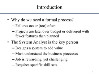 Introduction
• Why do we need a formal process?
– Failures occur (too) often
– Projects are late, over budget or delivered with
fewer features than planned
• The System Analyst is the key person
– Designs a system to add value
– Must understand the business processes
– Job is rewarding, yet challenging
– Requires specific skill sets
3
 
