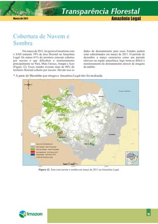 Março de 2011                                                                        Amazônia Legal


Cobertura de Nuvem e
Sombra
         Em março de 2011, foi possível monitorar com        dados de desmatamento para esses Estados podem
o SAD somente 19% da área florestal na Amazônia              estar subestimados em março de 2011. O período de
Legal. Os outros 81% do território estavam cobertos          dezembro a março caracteriza como um período
por nuvens o que dificultou o monitoramento                  chuvoso na região amazônica, logo torna-se difícil o
principalmente no Pará, Mato Grosso, Amapá e Acre            monitoramento do desmatamento através de imagens
(Figura 12). Esses estados tiveram mais de 80% do            de satélite.
território florestal coberto por nuvens. Devido isso os

* A parte do Maranhão que integra a Amazônia Legal não foi analisada.




                      Figura 12. Área com nuvem e sombra em março de 2011 na Amazônia Legal.




                                                                                                                    11
 