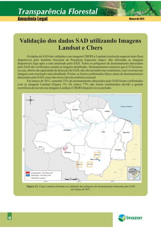 Amazônia Legal                                                                                    Março de 2011




      Validação dos dados SAD utilizando Imagens
                    Landsat e Cbers
             Os dados do SAD são validados com imagens CBERS e Landsat (resolução espacial mais fina)
     disponíveis pelo Instituto Nacional de Pesquisas Espaciais (Inpe). São utilizadas as imagens
     disponíveis logo após o mês analisado pelo SAD. Todos os polígonos de desmatamento detectados
     pelo SAD são verificados usando as imagens detalhadas. Desmatamentos menores que 6,25 hectares,
     ou seja, abaixo da capacidade de detecção do SAD, não são incluídos nas estatísticas, caso ocorram nas
     imagens com resolução mais detalhada. Porém, se forem confirmados falsos sinais de desmatamentos
     detectados pelo SAD, esses são removidos da estatística mensal.
             Em março de 2011, somente 23% do desmatamento detectados pelo SAD foram confirmados
     com as imagens Landsat (Figura 13). Os outros 77% não foram confirmados devido a grande
     ocorrência de nuvens nas imagens Landsat e CBERS disponíveis no período.




            Figura 13. Cenas Landsat utilizadas na validação dos polígonos de desmatamento detectado pelo SAD
                                                     em março de 2011.




12
 