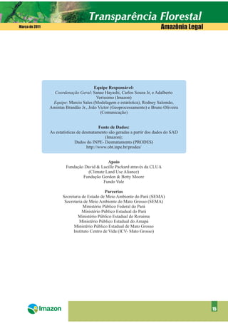 Março de 2011                                                              Amazônia Legal




                                        Equipe Responsável:
                  Coordenação Geral: Sanae Hayashi, Carlos Souza Jr, e Adalberto
                                         Veríssimo (Imazon)
                 Equipe: Marcio Sales (Modelagem e estatística), Rodney Salomão,
                Amintas Brandão Jr., João Victor (Geoprocessamento) e Bruno Oliveira
                                           (Comunicação)


                                            Fonte de Dados:
                As estatísticas de desmatamento são geradas a partir dos dados do SAD
                                               (Imazon);
                               Dados do INPE- Desmatamento (PRODES)
                                     http://www.obt.inpe.br/prodes/


                                            Apoio
                        Fundação David & Lucille Packard através da CLUA
                                  (Climate Land Use Aliance)
                                Fundação Gordon & Betty Moore
                                          Fundo Vale

                                               Parcerias
                       Secretaria de Estado de Meio Ambiente do Pará (SEMA)
                        Secretaria de Meio Ambiente do Mato Grosso (SEMA)
                                   Ministério Público Federal do Pará
                                  Ministério Público Estadual do Pará
                               Ministério Público Estadual de Roraima
                                Ministério Público Estadual do Amapá
                             Ministério Público Estadual de Mato Grosso
                             Instituto Centro de Vida (ICV- Mato Grosso)




                                                                                            15
 