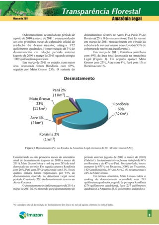 Março de 2011                                                                                         Amazônia Legal


        O desmatamento acumulado no período de                           desmatamento ocorreu no Acre (4%), Pará (2%) e
agosto de 2010 a março de 2011¹, correspondendo                          Roraima (2%). O desmatamento no Pará foi menor
aos oito primeiros meses do calendário oficial de                        em março de 2011 provavelmente em virtude da
medição do desmatamento, atingiu 972                                     cobertura de nuvens intensa nesse Estado (93% de
quilômetros quadrados. Houve redução de 3% do                            cobertura de nuvens na área florestal).
desmatamento em relação período anterior                                        Em março de 2011, Rondônia contribuiu
(agosto de 2009 a março de 2011) quando atingiu                          com 69% da área total desmatada na Amazônia
1000 quilômetros quadrados.                                              Legal (Figura 3). Em seguida aparece Mato
        Em março de 2011 os estados com maior                            Grosso com 23%, Acre com 4%, Pará com 1% e
área desmatada foram Rondônia com 69%,                                   Roraima com 1%.
seguido por Mato Grosso 23%. O restante do




            Figura 3. Desmatamento (%) nos Estados da Amazônia Legal em março de 2011 (Fonte: Imazon/SAD).


Considerando os oito primeiros meses do calendário                       período anterior (agosto de 2009 a março de 2010)
atual de desmatamento (agosto de 2010 a março de                         (Tabela 1). Em termos relativos, houve redução de 84%
2011), Mato Grosso lidera o ranking com 28% do total                     em Roraima e de 47% no Pará. Por outro lado, houve
desmatado no período. Em seguida aparece Rondônia                        aumento de 671% em Tocantins, 300% em Tocantins,
com 26%, Pará com 26% e Amazonas com 12%. Esses                          142% em Rondônia, 54% no Acre, 31% no Amazonas e
quatros estados foram responsáveis por 93% do                            22% no Mato Grosso.
desmatamento ocorrido na Amazônia Legal nesse                                    Em termos absolutos, Mato Grosso lidera o
período. O restante (7%) do desmatamento ocorreu no                      ranking do desmatamento acumulado com 263
Acre e Roraima.                                                          quilômetros quadrados, seguido de perto por Rondônia
        O desmatamento ocorrido em agosto de 2010 a                      (274 quilômetros quadrados), Pará (257 quilômetros
março de 2011foi 3% menor do que o desmatamento do                       quadrados), eAmazonas (120 quilômetros quadrados).




¹ O calendário oficial de medição do desmatamento tem início no mês de agosto e término no mês de julho.



                                                                                                                                 3
 
