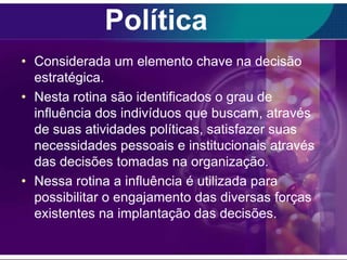Política
• Considerada um elemento chave na decisão
estratégica.
• Nesta rotina são identificados o grau de
influência dos indivíduos que buscam, através
de suas atividades políticas, satisfazer suas
necessidades pessoais e institucionais através
das decisões tomadas na organização.
• Nessa rotina a influência é utilizada para
possibilitar o engajamento das diversas forças
existentes na implantação das decisões.

 