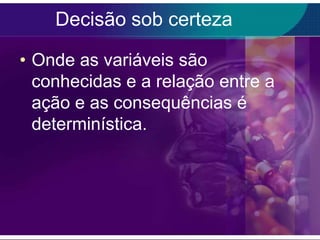 Decisão sob certeza
• Onde as variáveis são
conhecidas e a relação entre a
ação e as consequências é
determinística.

 