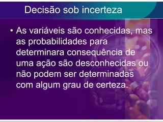 Decisão sob incerteza
• As variáveis são conhecidas, mas
as probabilidades para
determinara consequência de
uma ação são desconhecidas ou
não podem ser determinadas
com algum grau de certeza.

 