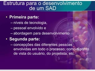 Estrutura para o desenvolvimento
de um SAD
• Primeira parte:
– níveis de tecnologia,
– pessoal envolvido e
– abordagem para desenvolvimento

• Segunda parte:
– concepções das diferentes pessoas
envolvidas em todo o processo, como o ponto
de vista do usuário, do projetista, etc.

 