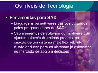 Os níveis de Tecnologia
• Ferramentas para SAD
– Linguagens ou softwares básicos utilizados
pelos programadores de SADs.
– São elementos de software ou hardware que
ajudam, através de rotinas prontas, na
criação de um sistema mais flexível, isto
é, são add-ons para os sistemas já existentes
no mercado de apoio à decisões

 
