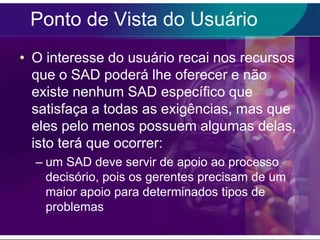 Ponto de Vista do Usuário
• O interesse do usuário recai nos recursos
que o SAD poderá lhe oferecer e não
existe nenhum SAD específico que
satisfaça a todas as exigências, mas que
eles pelo menos possuem algumas delas,
isto terá que ocorrer:
– um SAD deve servir de apoio ao processo
decisório, pois os gerentes precisam de um
maior apoio para determinados tipos de
problemas

 