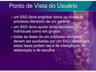 Ponto de Vista do Usuário
– um SAD deve englobar todos os níveis do
processo decisório de um gerente
– um SAD deve apoiar tanto decisões
individuais como em grupos
– todas as fases de um processo decisório
devem ser auxiliadas por um SAD, sendo que
estas fases podem ser a de inteligência, de
elaboração e de escolha

 