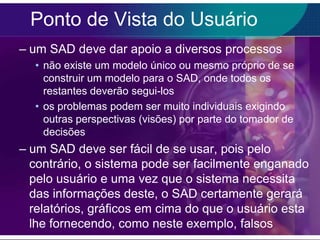 Ponto de Vista do Usuário
– um SAD deve dar apoio a diversos processos
• não existe um modelo único ou mesmo próprio de se
construir um modelo para o SAD, onde todos os
restantes deverão segui-los
• os problemas podem ser muito individuais exigindo
outras perspectivas (visões) por parte do tomador de
decisões

– um SAD deve ser fácil de se usar, pois pelo
contrário, o sistema pode ser facilmente enganado
pelo usuário e uma vez que o sistema necessita
das informações deste, o SAD certamente gerará
relatórios, gráficos em cima do que o usuário esta
lhe fornecendo, como neste exemplo, falsos

 