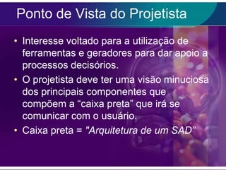 Ponto de Vista do Projetista
• Interesse voltado para a utilização de
ferramentas e geradores para dar apoio a
processos decisórios.
• O projetista deve ter uma visão minuciosa
dos principais componentes que
compõem a “caixa preta” que irá se
comunicar com o usuário.
• Caixa preta = "Arquitetura de um SAD”

 