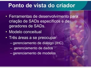 Ponto de vista do criador
• Ferramentas de desenvolvimento para
criação de SADs específicos e de
geradores de SADs.
• Modelo conceitual
• Três áreas a se preocupar:
– gerenciamento de diálogo (IHC)
– gerenciamento de dados
– gerenciamento de modelos

 