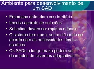 Ambiente para desenvolvimento de
um SAD
•
•
•
•

Empresas defendem seu território
Imenso aparato de soluções
Soluções devem ser rápidas e fáceis
O sistema tem que ir se modificando de
acordo com as necessidades dos
usuários.
• Os SADs a longo prazo podem ser
chamados de sistemas adaptativos.

 