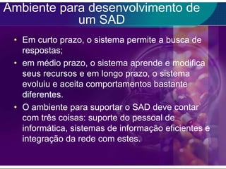 Ambiente para desenvolvimento de
um SAD
• Em curto prazo, o sistema permite a busca de
respostas;
• em médio prazo, o sistema aprende e modifica
seus recursos e em longo prazo, o sistema
evoluiu e aceita comportamentos bastante
diferentes.
• O ambiente para suportar o SAD deve contar
com três coisas: suporte do pessoal de
informática, sistemas de informação eficientes e
integração da rede com estes.

 