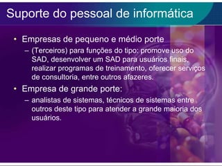 Suporte do pessoal de informática
• Empresas de pequeno e médio porte
– (Terceiros) para funções do tipo: promove uso do
SAD, desenvolver um SAD para usuários finais,
realizar programas de treinamento, oferecer serviços
de consultoria, entre outros afazeres.

• Empresa de grande porte:
– analistas de sistemas, técnicos de sistemas entre
outros deste tipo para atender a grande maioria dos
usuários.

 