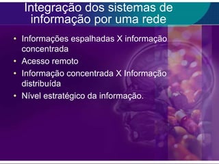 Integração dos sistemas de
informação por uma rede
• Informações espalhadas X informação
concentrada
• Acesso remoto
• Informação concentrada X Informação
distribuída
• Nível estratégico da informação.

 