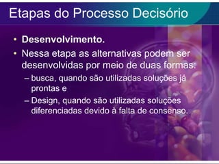 Etapas do Processo Decisório
• Desenvolvimento.
• Nessa etapa as alternativas podem ser
desenvolvidas por meio de duas formas:
– busca, quando são utilizadas soluções já
prontas e
– Design, quando são utilizadas soluções
diferenciadas devido à falta de consenso.

 