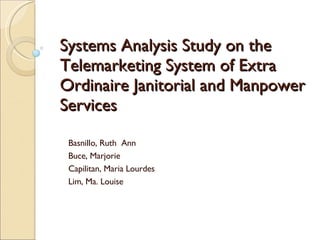 Systems Analysis Study on the Telemarketing System of Extra Ordinaire Janitorial and Manpower Services Basnillo, Ruth  Ann  Buce, Marjorie Capilitan, Maria Lourdes Lim, Ma. Louise 