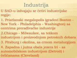 Industrija
U SAD-u izdvajaju se četiri industrijske
regije:
1. Priatlanski megalopolis (gradovi Boston -
New York - Philadelphia - Washington) sa
centrima prerađivačke industrije
2.Chicago - Milwaukee, sa teškom
industrijom i proizvodnjom potrošnih dobara
3. Pitsburg i okolina, sa crnom metalurgijom
4. Zapadna i južna obala jezera Iri - sa
automobilskom industrijom (Detroit) i
čeličanama (Cleveland)
 