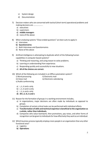 2
c) System design
d) Documentation
7) Decision makers who are concerned with tactical (short-term) operational problems and
making decisions are ………………..
a) executives
b) supervisors
c) middle managers
d) none of the above
8) When analysing systems “Close ended questions” are best suits to apply in
a) Interviews
b) Questionnaires
c) Both Interviews and Questionnaires
d) None of the above
9) Artificial intelligence is attempting to duplicate which of the following human
capabilities in computer-based systems?
a) Thinking and reasoning, and using reason to solve problems.
b) Learning or understanding from experience.
c) Responding quickly and successfully to new situations.
d) All of the choices are correct.
10) Which of the following are included in an Office automation system?
i) Word processing ii) Electronic mail
iii) Voice mail iv) Electronic calendaring
v) Audio conferencing
a) i, ii, iii and v only
b) i, ii, iii and iv only
c) i, ii, iv and v only
d) All i, ii, iii, iv and v
11) Reason for the formation of groups in a working environment includes,
a) In organizations, major decisions are often made by individuals as opposed to
groups.
b) Completion of certain critical tasks can be performed with individual efforts.
c) Transformation of skills and technical expertise is beneficial to the organization as
a whole, rather than individuals.
d) Companies who value teamwork, then promotions, pay raises, and other forms of
recognition can be given to individuals for how effectively they work as an individual.
12) Which business process typically employs more people in an organization than any other
functional area?
a) Logistics
b) Operations
 