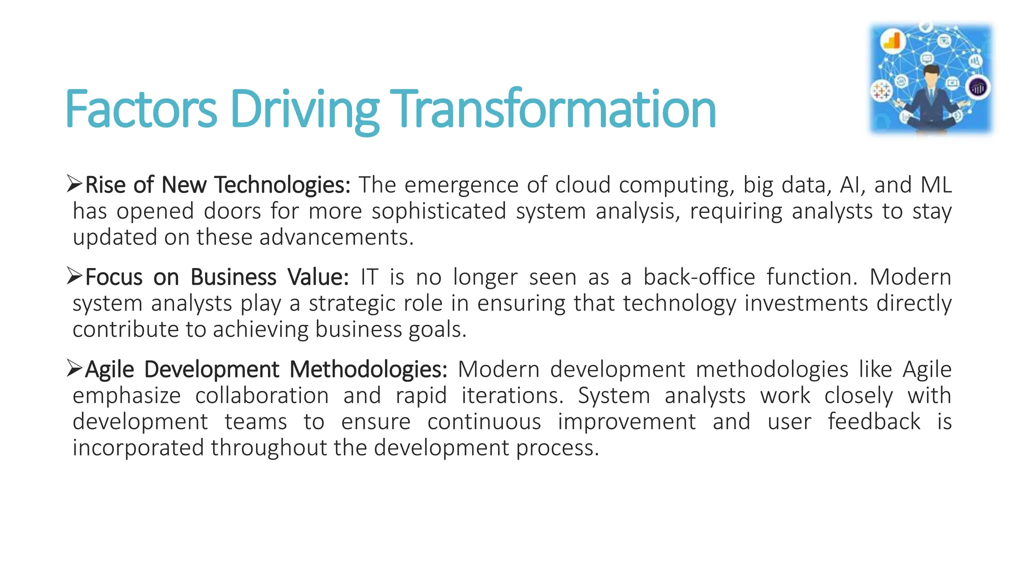 Factors Driving Transformation
Rise of New Technologies: The emergence of cloud computing, big data, AI, and ML
has opened doors for more sophisticated system analysis, requiring analysts to stay
updated on these advancements.
Focus on Business Value: IT is no longer seen as a back-office function. Modern
system analysts play a strategic role in ensuring that technology investments directly
contribute to achieving business goals.
Agile Development Methodologies: Modern development methodologies like Agile
emphasize collaboration and rapid iterations. System analysts work closely with
development teams to ensure continuous improvement and user feedback is
incorporated throughout the development process.
 