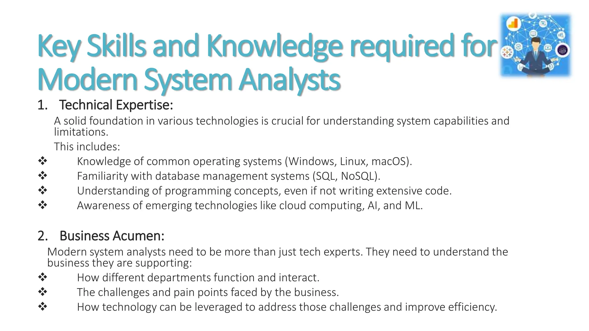 Key Skills and Knowledge required for
Modern System Analysts
1. Technical Expertise:
A solid foundation in various technologies is crucial for understanding system capabilities and
limitations.
This includes:
 Knowledge of common operating systems (Windows, Linux, macOS).
 Familiarity with database management systems (SQL, NoSQL).
 Understanding of programming concepts, even if not writing extensive code.
 Awareness of emerging technologies like cloud computing, AI, and ML.
2. Business Acumen:
Modern system analysts need to be more than just tech experts. They need to understand the
business they are supporting:
 How different departments function and interact.
 The challenges and pain points faced by the business.
 How technology can be leveraged to address those challenges and improve efficiency.
 