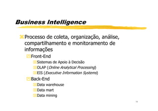 Business Intelligence
Processo de coleta, organização, análise,
compartilhamento e monitoramento de
informações
Front-End
18
Front-End
Sistemas de Apoio à Decisão
OLAP (Online Analytical Processing)
EIS (Executive Information Systems)
Back-End
Data warehouse
Data mart
Data mining
 