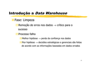 Introdução a Data Warehouse
Fase: Limpeza
Remoção de erros nos dados → crítico para o
sucesso
Processo falho
29
Processo falho
Melhor hipótese → perda da confiança nos dados
Pior hipótese → decisões estratégicas e gerenciais são feitas
de acordo com as informações baseadas em dados errados
 