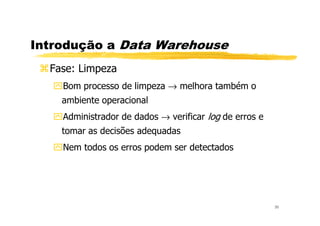 Introdução a Data Warehouse
Fase: Limpeza
Bom processo de limpeza → melhora também o
ambiente operacional
Administrador de dados → verificar log de erros e
30
Administrador de dados → verificar log de erros e
tomar as decisões adequadas
Nem todos os erros podem ser detectados
 