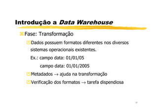 Introdução a Data Warehouse
Fase: Transformação
Dados possuem formatos diferentes nos diversos
sistemas operacionais existentes.
Ex.: campo data: 01/01/05
31
Ex.: campo data: 01/01/05
campo data: 01/01/2005
Metadados → ajuda na transformação
Verificação dos formatos → tarefa dispendiosa
 