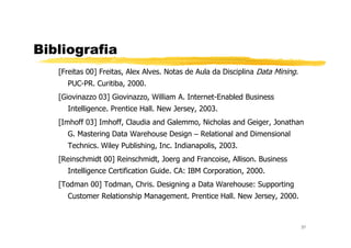 Bibliografia
[Freitas 00] Freitas, Alex Alves. Notas de Aula da Disciplina Data Mining.
PUC-PR. Curitiba, 2000.
[Giovinazzo 03] Giovinazzo, William A. Internet-Enabled Business
Intelligence. Prentice Hall. New Jersey, 2003.
[Imhoff 03] Imhoff, Claudia and Galemmo, Nicholas and Geiger, Jonathan
37
[Imhoff 03] Imhoff, Claudia and Galemmo, Nicholas and Geiger, Jonathan
G. Mastering Data Warehouse Design – Relational and Dimensional
Technics. Wiley Publishing, Inc. Indianapolis, 2003.
[Reinschmidt 00] Reinschmidt, Joerg and Francoise, Allison. Business
Intelligence Certification Guide. CA: IBM Corporation, 2000.
[Todman 00] Todman, Chris. Designing a Data Warehouse: Supporting
Customer Relationship Management. Prentice Hall. New Jersey, 2000.
 