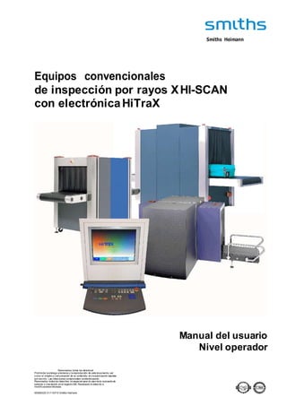 Smiths Heimann
Equipos convencionales
de inspección por rayos XHI-SCAN
con electrónicaHiTraX
Manual del usuario
Nivel operador
Reservados todos los derechos!
Prohibida la entrega a terceros y la reproducción de este documento, así
como el empleo y comunicación de su contenido, sin la autorización expresa
por escrito. Las infracciones comprometen aindemnización.
Reservados todos los derechos, en especial para el caso de la concesión de
patente o inscripción en el registro GM. Reservado el derecho a
modificaciones técnicas.
95586325 01/11/07 © Smiths Heimann
 