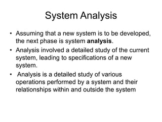 System Analysis
• Assuming that a new system is to be developed,
the next phase is system analysis.
• Analysis involved a detailed study of the current
system, leading to specifications of a new
system.
• Analysis is a detailed study of various
operations performed by a system and their
relationships within and outside the system
 