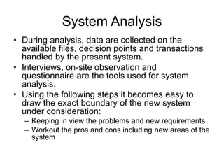 System Analysis
• During analysis, data are collected on the
available files, decision points and transactions
handled by the present system.
• Interviews, on-site observation and
questionnaire are the tools used for system
analysis.
• Using the following steps it becomes easy to
draw the exact boundary of the new system
under consideration:
– Keeping in view the problems and new requirements
– Workout the pros and cons including new areas of the
system
 