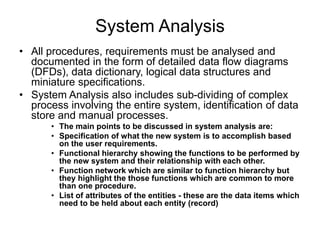 System Analysis
• All procedures, requirements must be analysed and
documented in the form of detailed data flow diagrams
(DFDs), data dictionary, logical data structures and
miniature specifications.
• System Analysis also includes sub-dividing of complex
process involving the entire system, identification of data
store and manual processes.
• The main points to be discussed in system analysis are:
• Specification of what the new system is to accomplish based
on the user requirements.
• Functional hierarchy showing the functions to be performed by
the new system and their relationship with each other.
• Function network which are similar to function hierarchy but
they highlight the those functions which are common to more
than one procedure.
• List of attributes of the entities - these are the data items which
need to be held about each entity (record)
 