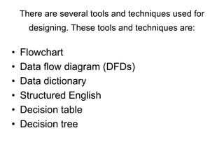 There are several tools and techniques used for
designing. These tools and techniques are:
• Flowchart
• Data flow diagram (DFDs)
• Data dictionary
• Structured English
• Decision table
• Decision tree
 
