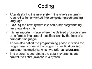 Coding
• After designing the new system, the whole system is
required to be converted into computer understanding
language.
• Coding the new system into computer programming
language does this.
• It is an important stage where the defined procedure are
transformed into control specifications by the help of a
computer language.
• This is also called the programming phase in which the
programmer converts the program specifications into
computer instructions, which we refer as programs.
• The programs coordinate the data movements and
control the entire process in a system.
 