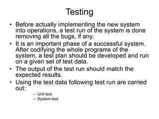 Testing
• Before actually implementing the new system
into operations, a test run of the system is done
removing all the bugs, if any.
• It is an important phase of a successful system.
After codifying the whole programs of the
system, a test plan should be developed and run
on a given set of test data.
• The output of the test run should match the
expected results.
• Using the test data following test run are carried
out:
– Unit test
– System test
 