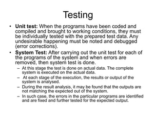 Testing
• Unit test: When the programs have been coded and
compiled and brought to working conditions, they must
be individually tested with the prepared test data. Any
undesirable happening must be noted and debugged
(error corrections).
• System Test: After carrying out the unit test for each of
the programs of the system and when errors are
removed, then system test is done.
– At this stage the test is done on actual data. The complete
system is executed on the actual data.
– At each stage of the execution, the results or output of the
system is analysed.
– During the result analysis, it may be found that the outputs are
not matching the expected out of the system.
– In such case, the errors in the particular programs are identified
and are fixed and further tested for the expected output.
 