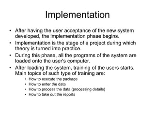 Implementation
• After having the user acceptance of the new system
developed, the implementation phase begins.
• Implementation is the stage of a project during which
theory is turned into practice.
• During this phase, all the programs of the system are
loaded onto the user's computer.
• After loading the system, training of the users starts.
Main topics of such type of training are:
• How to execute the package
• How to enter the data
• How to process the data (processing details)
• How to take out the reports
 